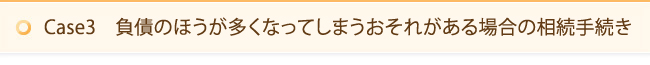 Case3　負債のほうが多くなってしまうおそれがある場合の相続手続き