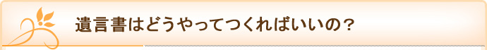 遺言書はどうやってつくればいいの？