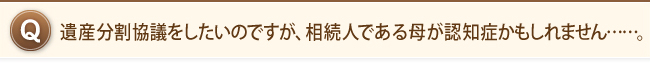 遺産分割協議をしたいのですが、相続人である母が認知症かもしれません……。