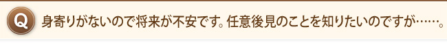 身寄りがないので将来が不安です。任意後見のことを知りたいのですが……。