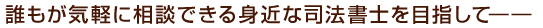 誰もが気軽に相談できる身近な司法書士を目指して――